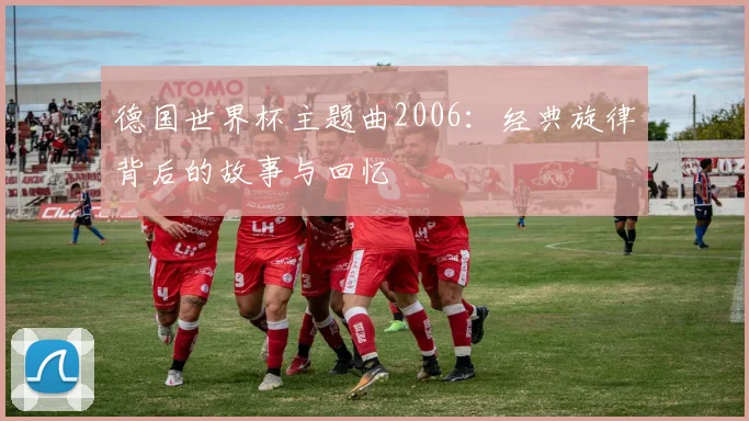 德国世界杯主题曲2006：经典旋律背后的故事与回忆