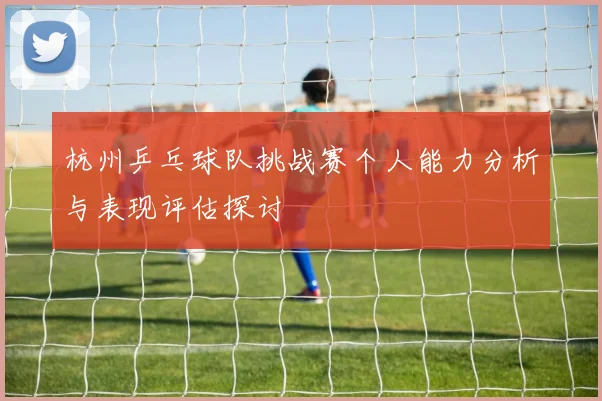 杭州乒乓球队挑战赛个人能力分析与表现评估探讨