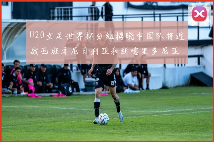 U20女足世界杯分组揭晓中国队将迎战西班牙尼日利亚和新喀里多尼亚