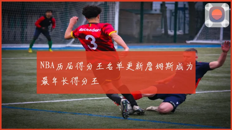 NBA历届得分王名单更新詹姆斯成为最年长得分王