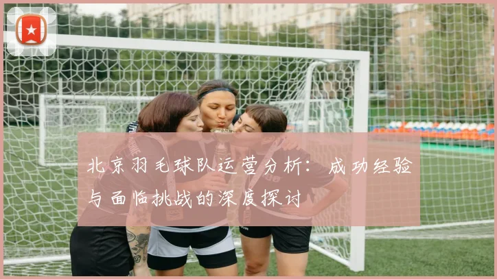 北京羽毛球队运营分析：成功经验与面临挑战的深度探讨