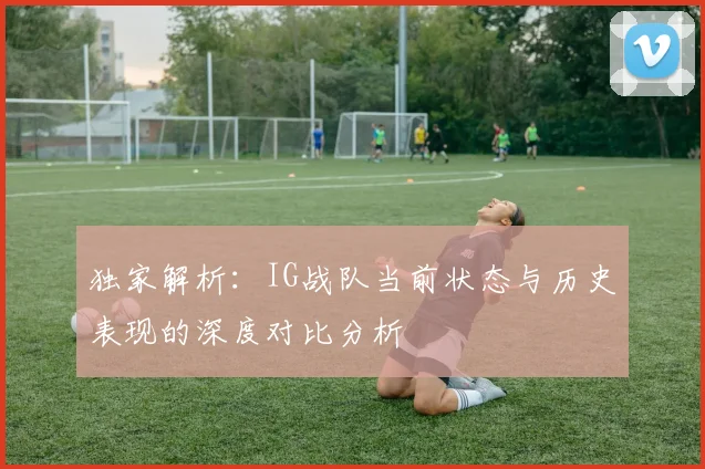 独家解析：IG战队当前状态与历史表现的深度对比分析