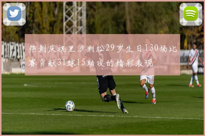 热刺庆祝里沙利松29岁生日130场比赛贡献31球15助攻的精彩表现